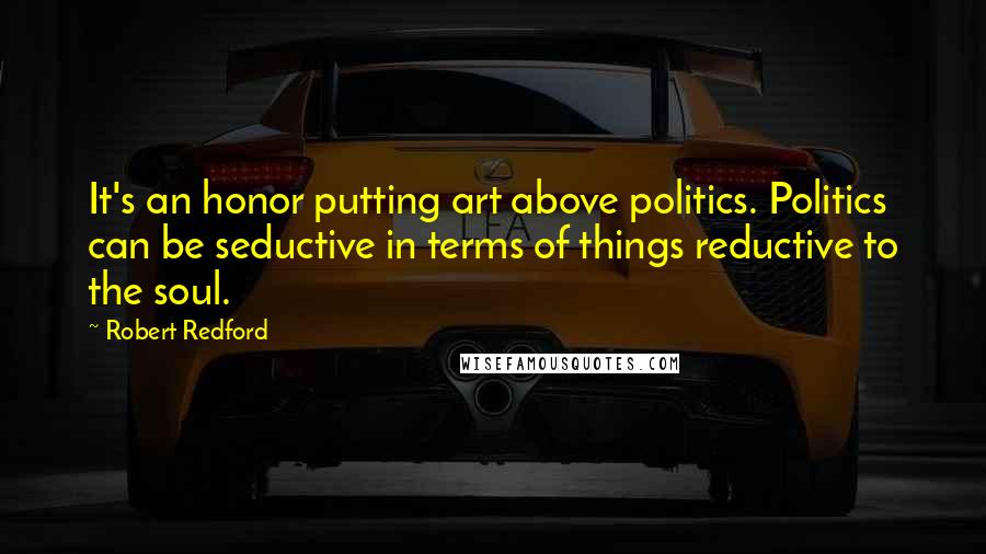 Robert Redford Quotes: It's an honor putting art above politics. Politics can be seductive in terms of things reductive to the soul.