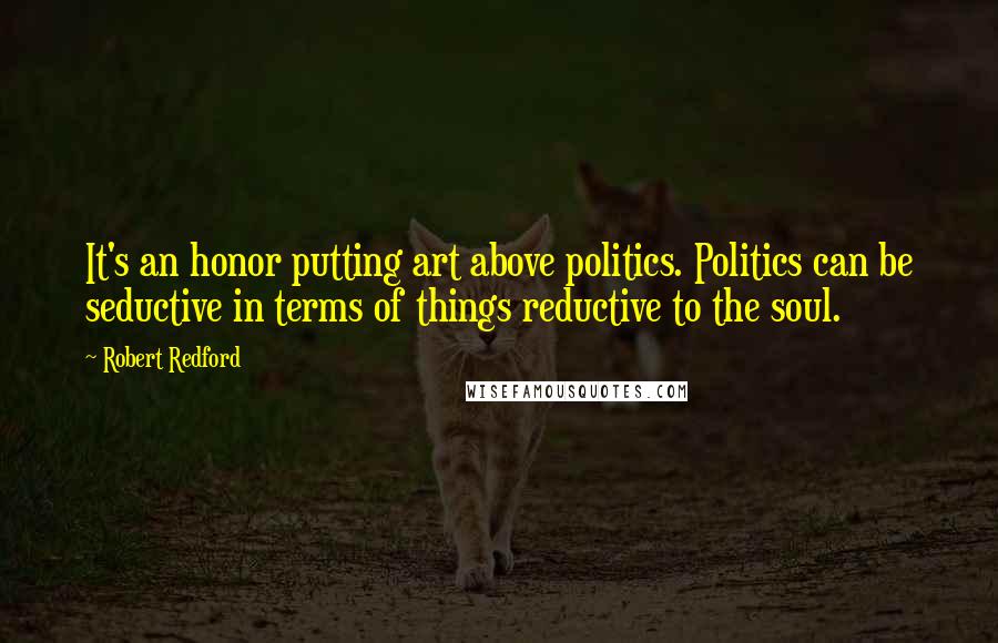 Robert Redford Quotes: It's an honor putting art above politics. Politics can be seductive in terms of things reductive to the soul.