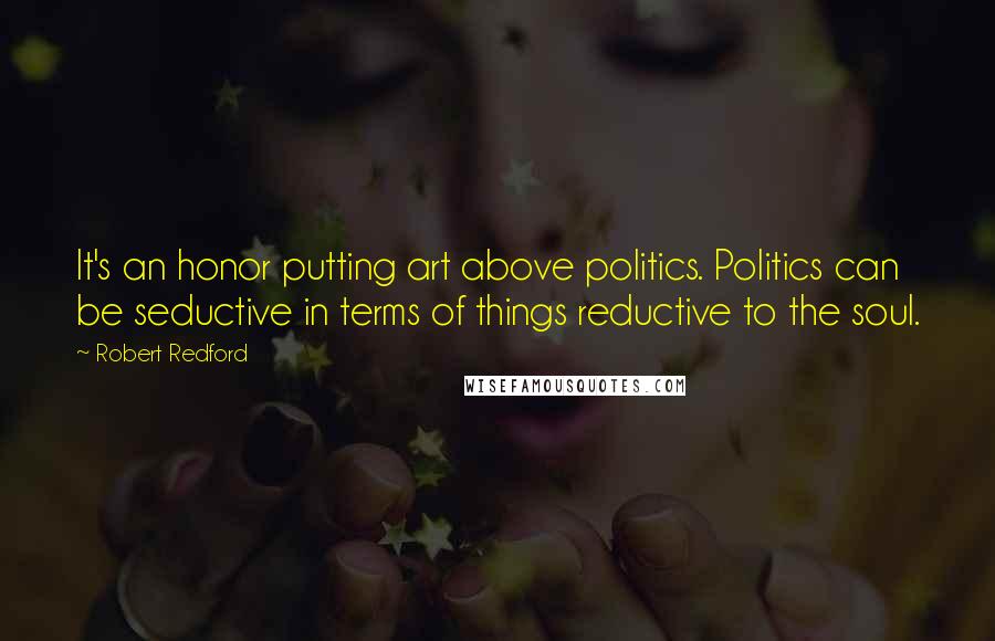 Robert Redford Quotes: It's an honor putting art above politics. Politics can be seductive in terms of things reductive to the soul.