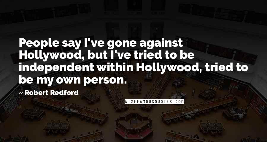 Robert Redford Quotes: People say I've gone against Hollywood, but I've tried to be independent within Hollywood, tried to be my own person.