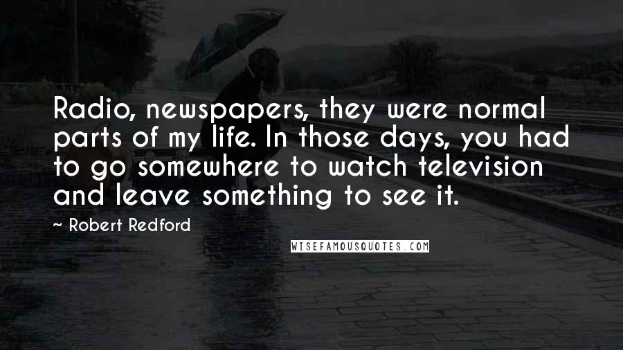 Robert Redford Quotes: Radio, newspapers, they were normal parts of my life. In those days, you had to go somewhere to watch television and leave something to see it.