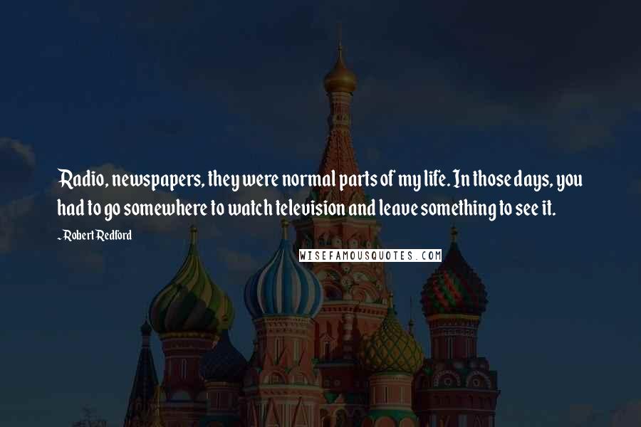Robert Redford Quotes: Radio, newspapers, they were normal parts of my life. In those days, you had to go somewhere to watch television and leave something to see it.