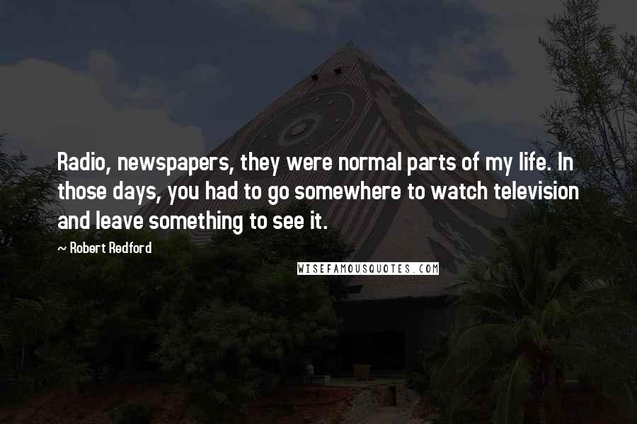 Robert Redford Quotes: Radio, newspapers, they were normal parts of my life. In those days, you had to go somewhere to watch television and leave something to see it.