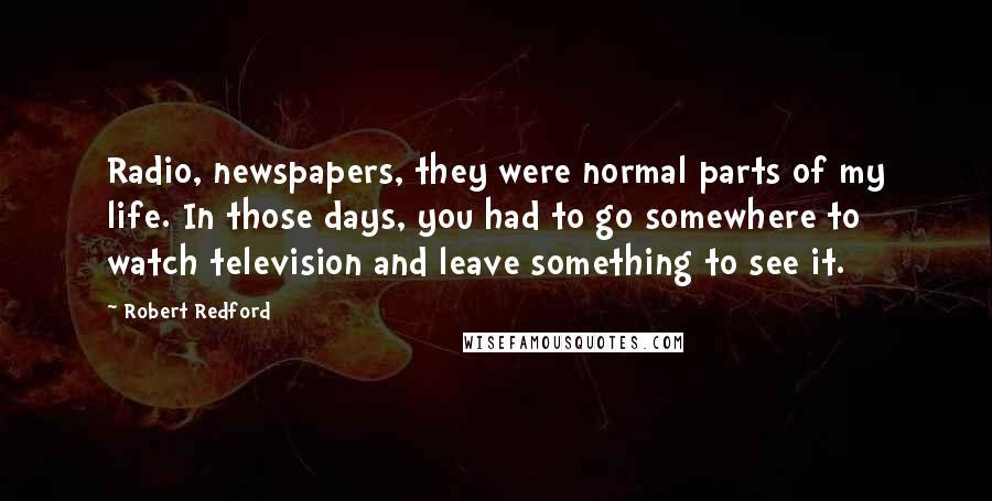 Robert Redford Quotes: Radio, newspapers, they were normal parts of my life. In those days, you had to go somewhere to watch television and leave something to see it.