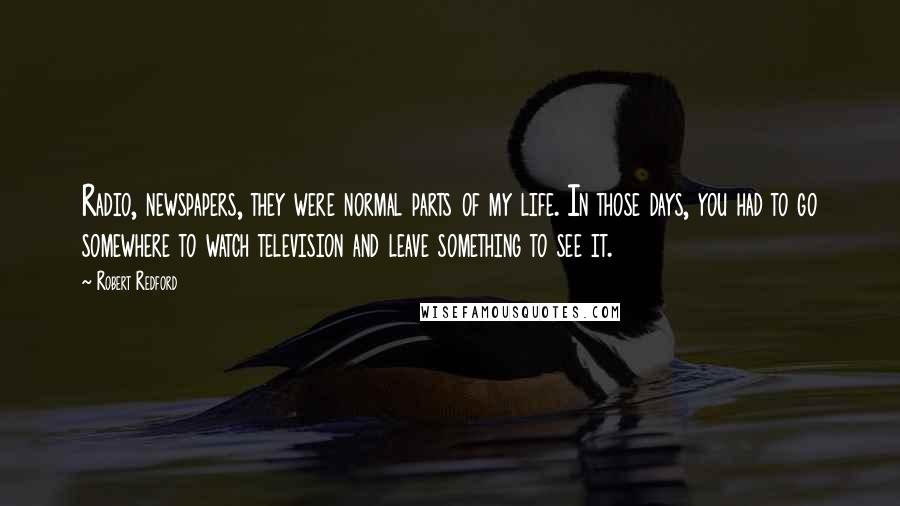 Robert Redford Quotes: Radio, newspapers, they were normal parts of my life. In those days, you had to go somewhere to watch television and leave something to see it.