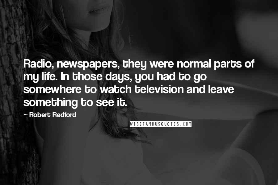 Robert Redford Quotes: Radio, newspapers, they were normal parts of my life. In those days, you had to go somewhere to watch television and leave something to see it.