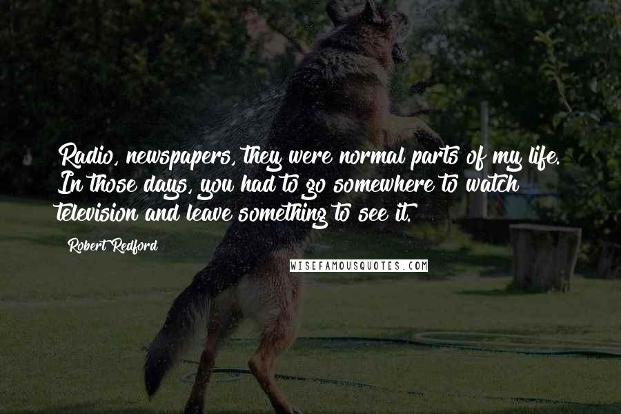 Robert Redford Quotes: Radio, newspapers, they were normal parts of my life. In those days, you had to go somewhere to watch television and leave something to see it.