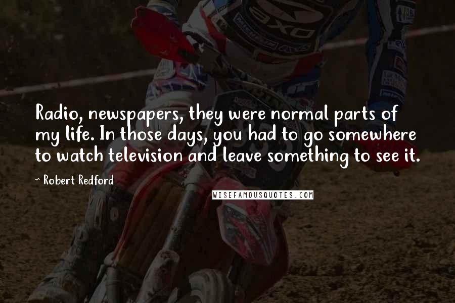Robert Redford Quotes: Radio, newspapers, they were normal parts of my life. In those days, you had to go somewhere to watch television and leave something to see it.