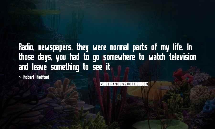 Robert Redford Quotes: Radio, newspapers, they were normal parts of my life. In those days, you had to go somewhere to watch television and leave something to see it.