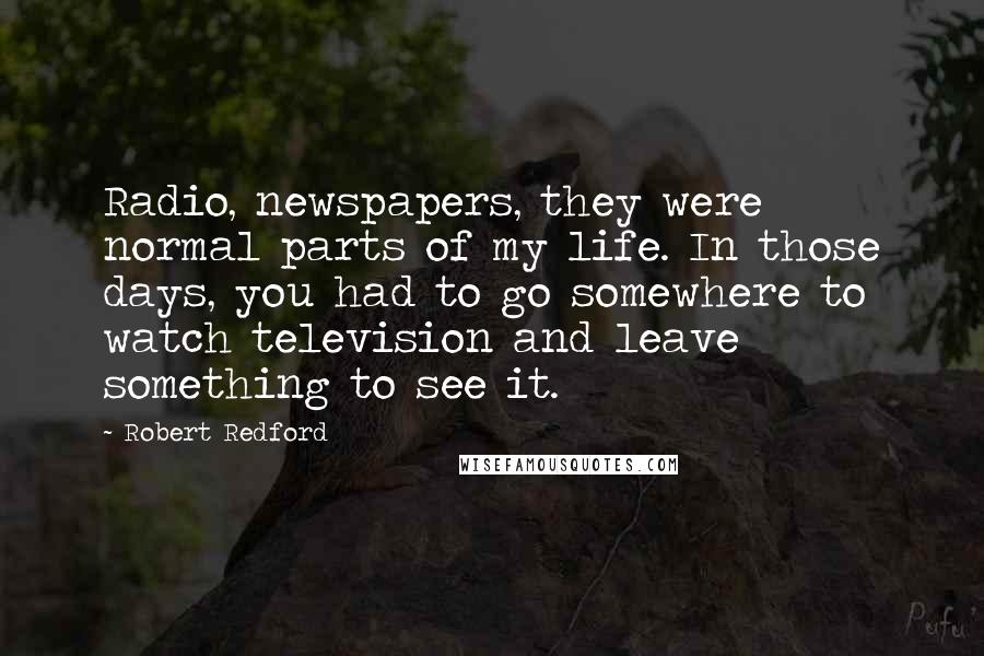 Robert Redford Quotes: Radio, newspapers, they were normal parts of my life. In those days, you had to go somewhere to watch television and leave something to see it.