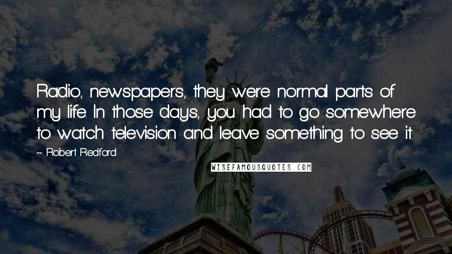 Robert Redford Quotes: Radio, newspapers, they were normal parts of my life. In those days, you had to go somewhere to watch television and leave something to see it.