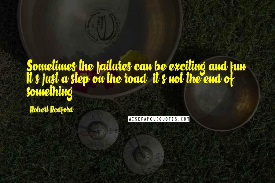 Robert Redford Quotes: Sometimes the failures can be exciting and fun. It's just a step on the road, it's not the end of something.