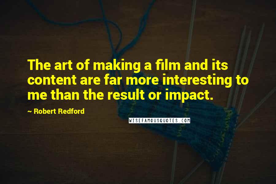 Robert Redford Quotes: The art of making a film and its content are far more interesting to me than the result or impact.