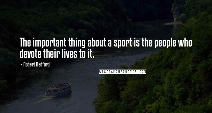 Robert Redford Quotes: The important thing about a sport is the people who devote their lives to it.