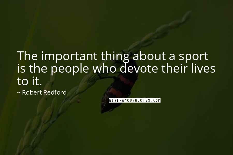 Robert Redford Quotes: The important thing about a sport is the people who devote their lives to it.