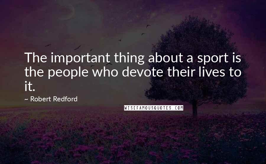 Robert Redford Quotes: The important thing about a sport is the people who devote their lives to it.