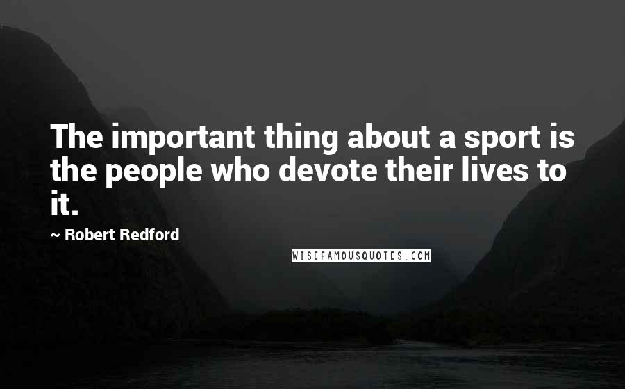 Robert Redford Quotes: The important thing about a sport is the people who devote their lives to it.