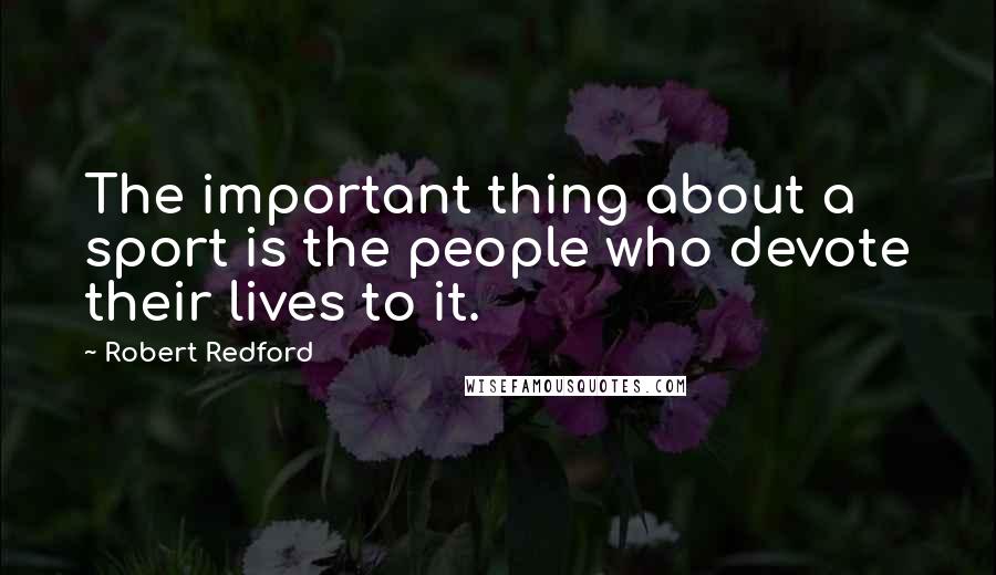 Robert Redford Quotes: The important thing about a sport is the people who devote their lives to it.