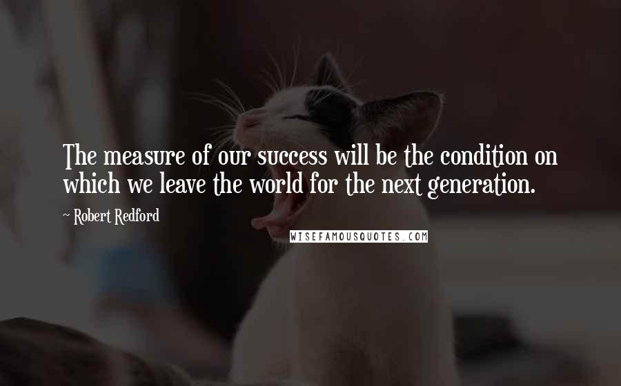 Robert Redford Quotes: The measure of our success will be the condition on which we leave the world for the next generation.