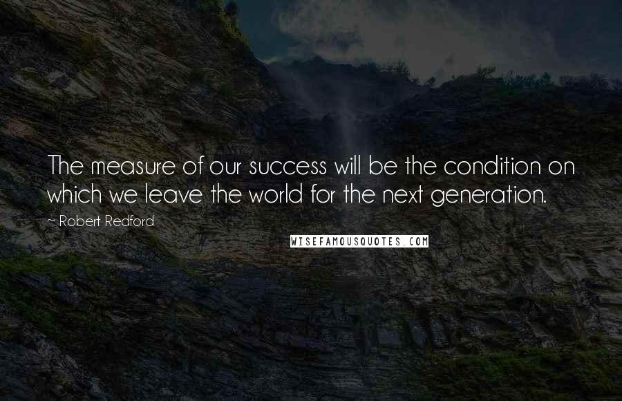 Robert Redford Quotes: The measure of our success will be the condition on which we leave the world for the next generation.