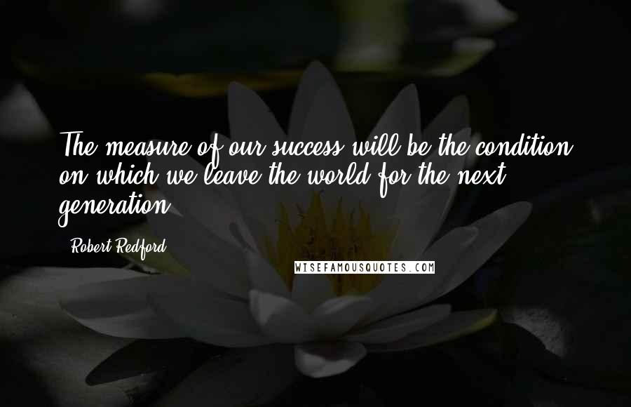 Robert Redford Quotes: The measure of our success will be the condition on which we leave the world for the next generation.