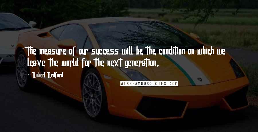 Robert Redford Quotes: The measure of our success will be the condition on which we leave the world for the next generation.