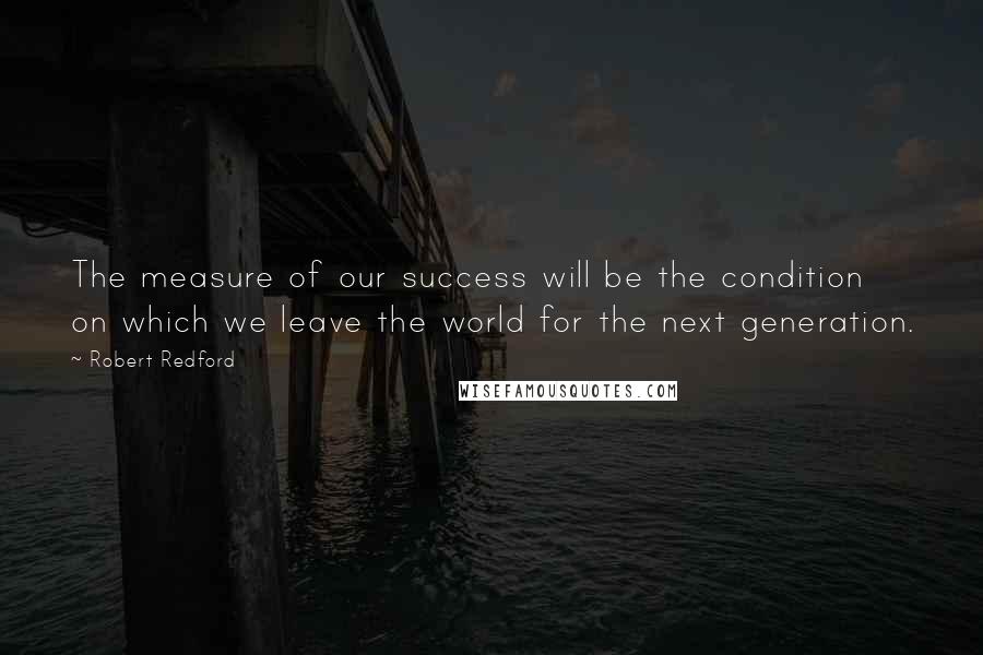 Robert Redford Quotes: The measure of our success will be the condition on which we leave the world for the next generation.