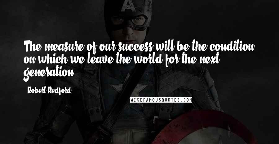 Robert Redford Quotes: The measure of our success will be the condition on which we leave the world for the next generation.