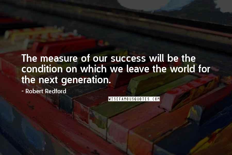 Robert Redford Quotes: The measure of our success will be the condition on which we leave the world for the next generation.