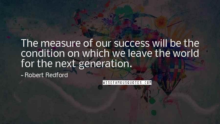 Robert Redford Quotes: The measure of our success will be the condition on which we leave the world for the next generation.