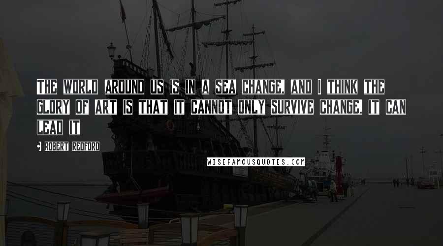 Robert Redford Quotes: The world around us is in a sea change, and I think the glory of art is that it cannot only survive change, it can lead it