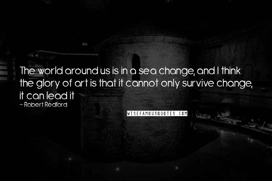 Robert Redford Quotes: The world around us is in a sea change, and I think the glory of art is that it cannot only survive change, it can lead it