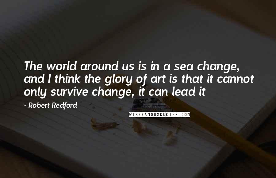 Robert Redford Quotes: The world around us is in a sea change, and I think the glory of art is that it cannot only survive change, it can lead it