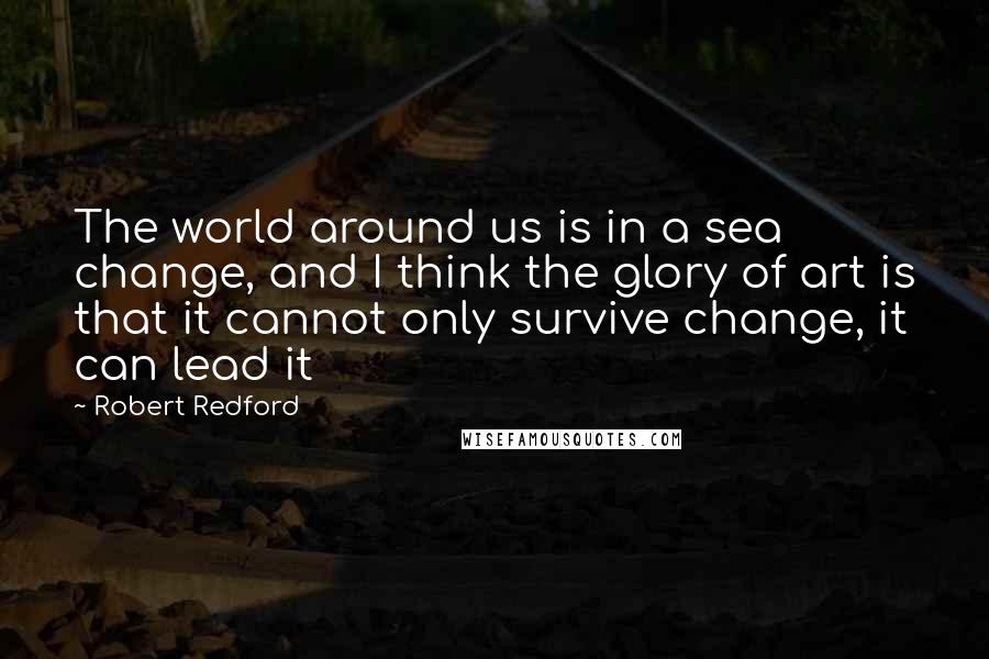 Robert Redford Quotes: The world around us is in a sea change, and I think the glory of art is that it cannot only survive change, it can lead it