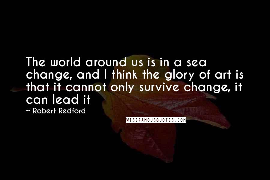 Robert Redford Quotes: The world around us is in a sea change, and I think the glory of art is that it cannot only survive change, it can lead it