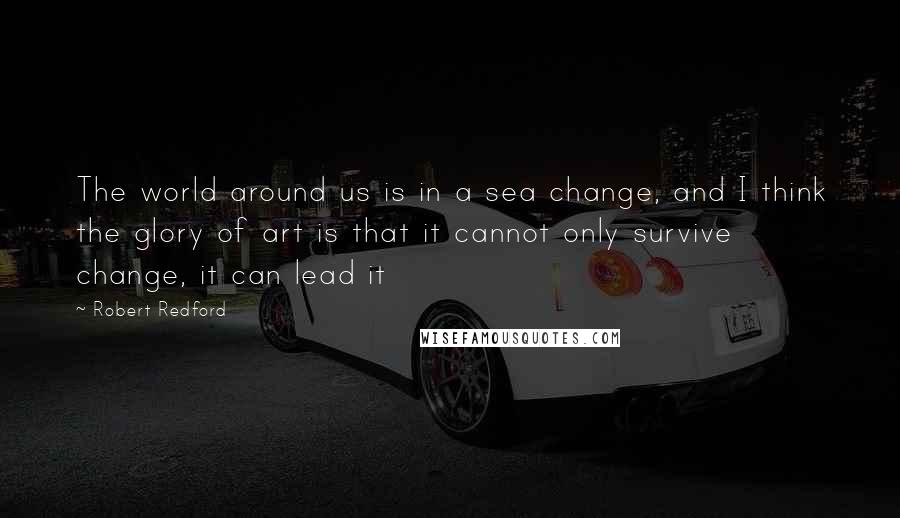 Robert Redford Quotes: The world around us is in a sea change, and I think the glory of art is that it cannot only survive change, it can lead it