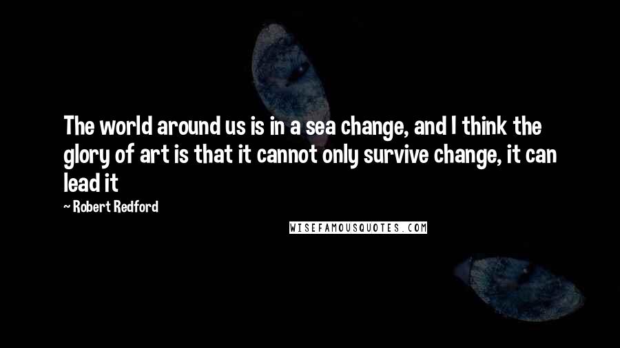 Robert Redford Quotes: The world around us is in a sea change, and I think the glory of art is that it cannot only survive change, it can lead it