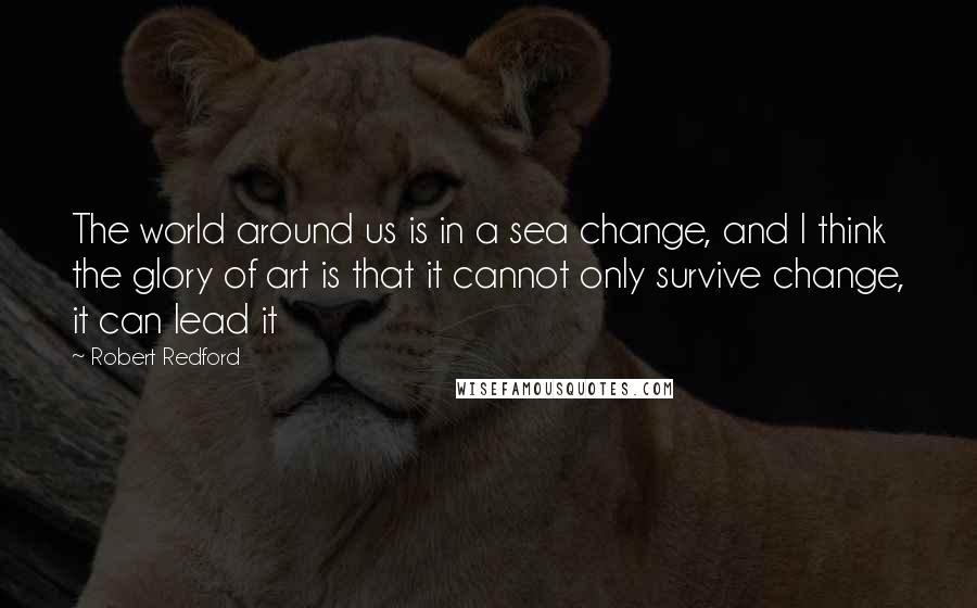 Robert Redford Quotes: The world around us is in a sea change, and I think the glory of art is that it cannot only survive change, it can lead it
