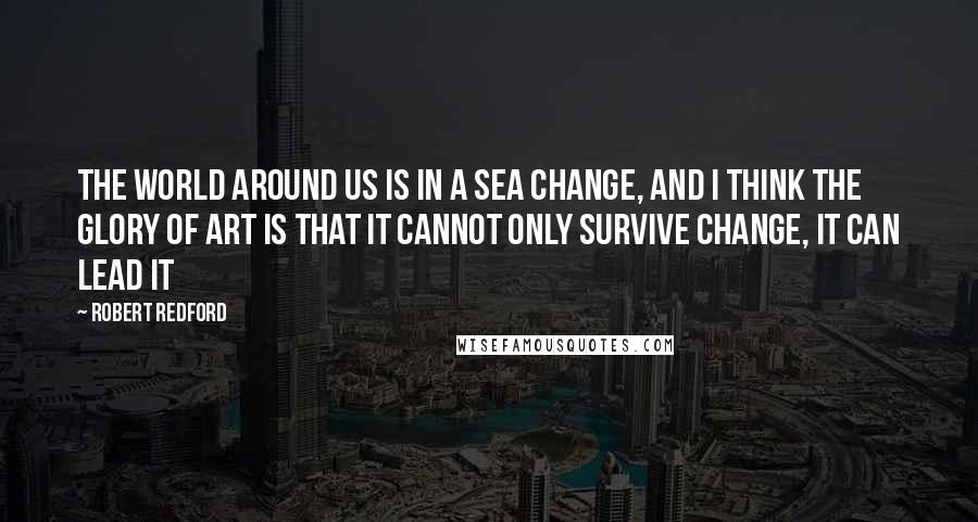 Robert Redford Quotes: The world around us is in a sea change, and I think the glory of art is that it cannot only survive change, it can lead it