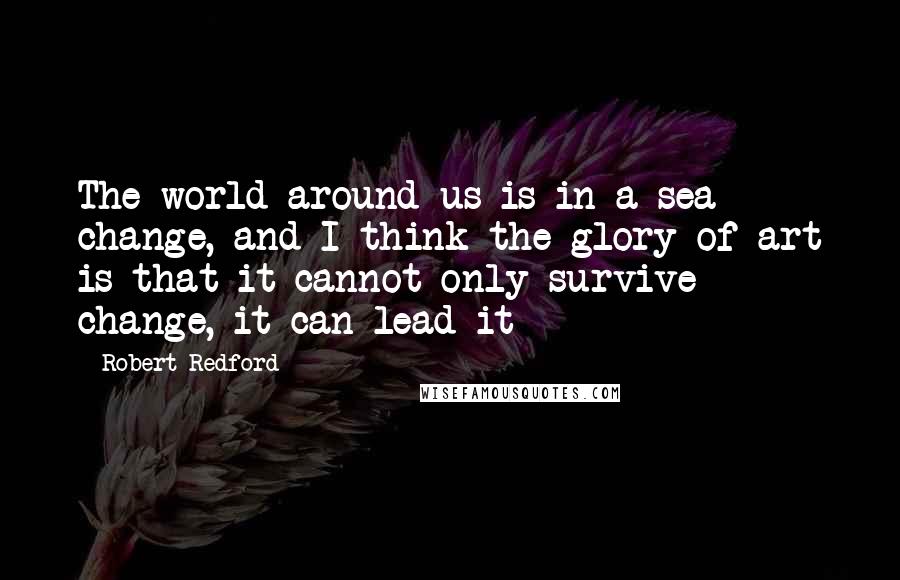 Robert Redford Quotes: The world around us is in a sea change, and I think the glory of art is that it cannot only survive change, it can lead it