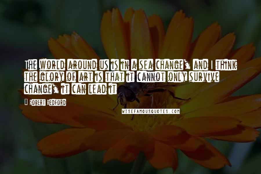 Robert Redford Quotes: The world around us is in a sea change, and I think the glory of art is that it cannot only survive change, it can lead it