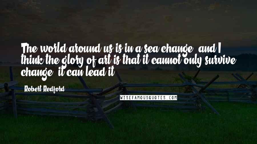 Robert Redford Quotes: The world around us is in a sea change, and I think the glory of art is that it cannot only survive change, it can lead it