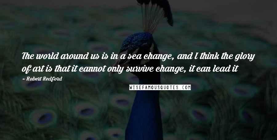 Robert Redford Quotes: The world around us is in a sea change, and I think the glory of art is that it cannot only survive change, it can lead it