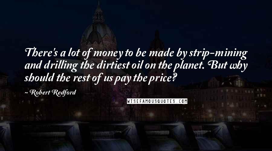 Robert Redford Quotes: There's a lot of money to be made by strip-mining and drilling the dirtiest oil on the planet. But why should the rest of us pay the price?