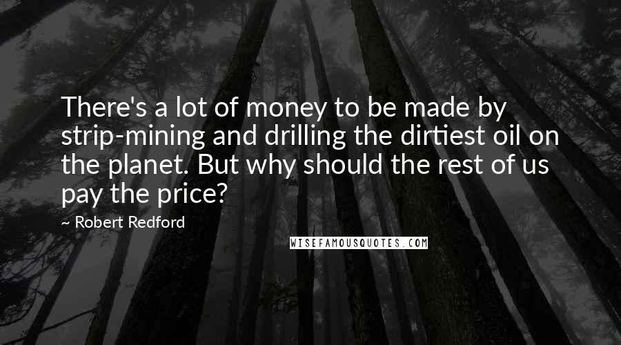 Robert Redford Quotes: There's a lot of money to be made by strip-mining and drilling the dirtiest oil on the planet. But why should the rest of us pay the price?