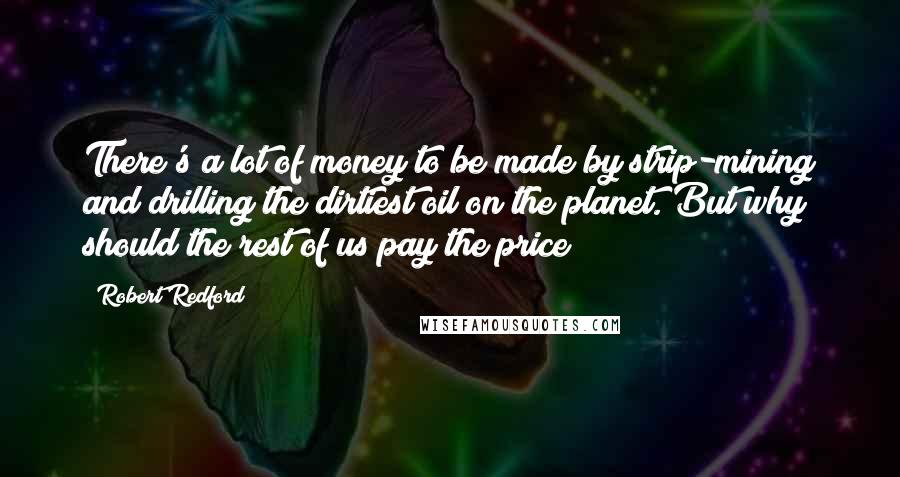 Robert Redford Quotes: There's a lot of money to be made by strip-mining and drilling the dirtiest oil on the planet. But why should the rest of us pay the price?