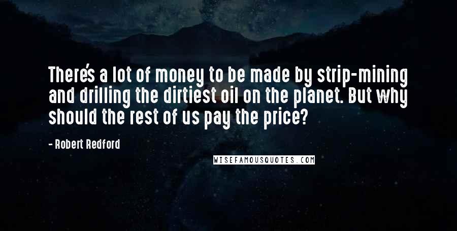 Robert Redford Quotes: There's a lot of money to be made by strip-mining and drilling the dirtiest oil on the planet. But why should the rest of us pay the price?