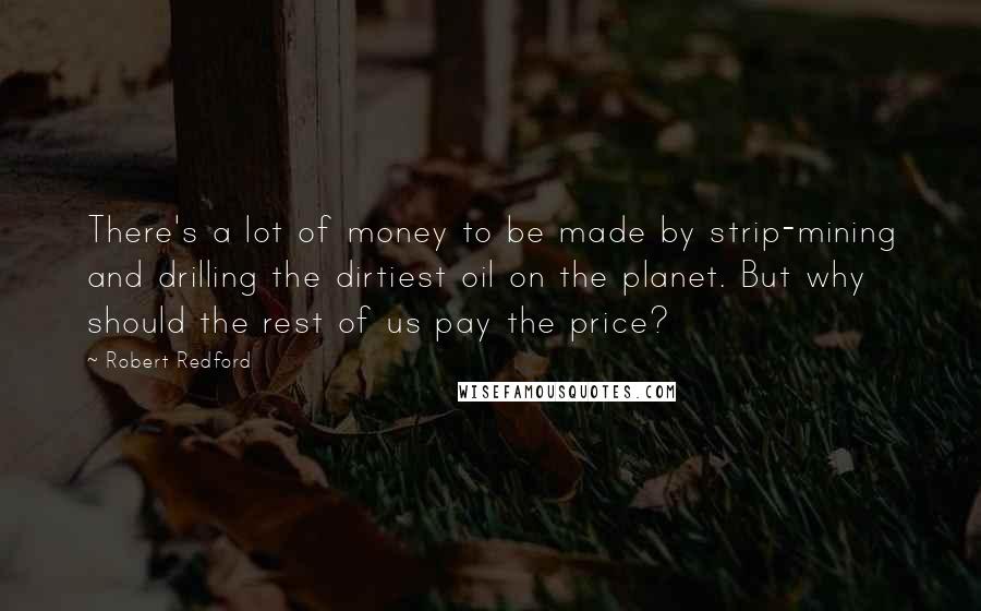 Robert Redford Quotes: There's a lot of money to be made by strip-mining and drilling the dirtiest oil on the planet. But why should the rest of us pay the price?