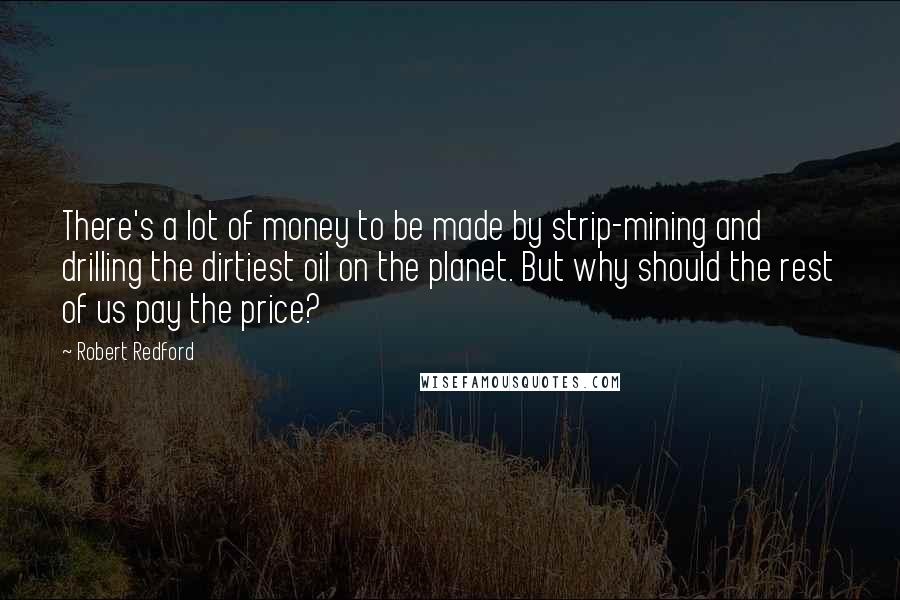 Robert Redford Quotes: There's a lot of money to be made by strip-mining and drilling the dirtiest oil on the planet. But why should the rest of us pay the price?