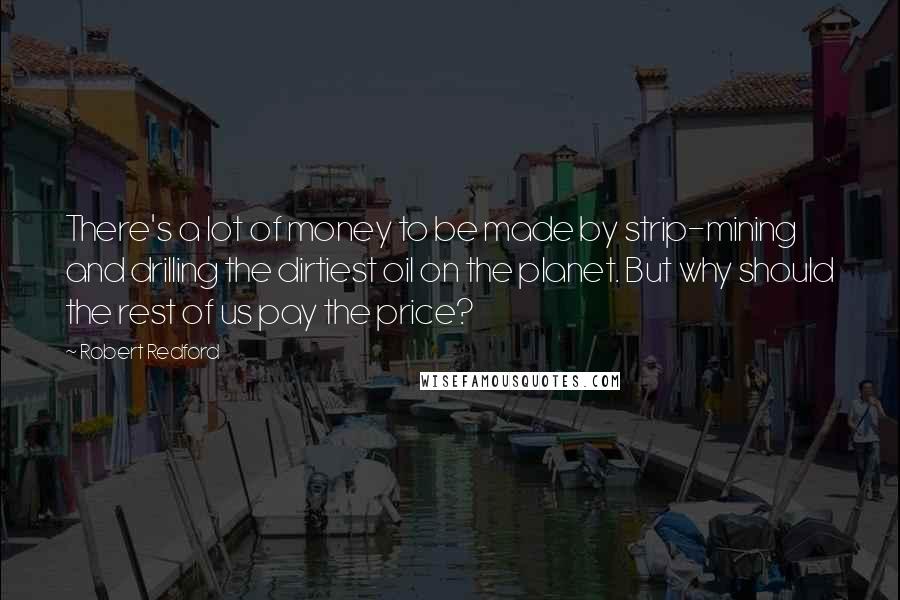 Robert Redford Quotes: There's a lot of money to be made by strip-mining and drilling the dirtiest oil on the planet. But why should the rest of us pay the price?